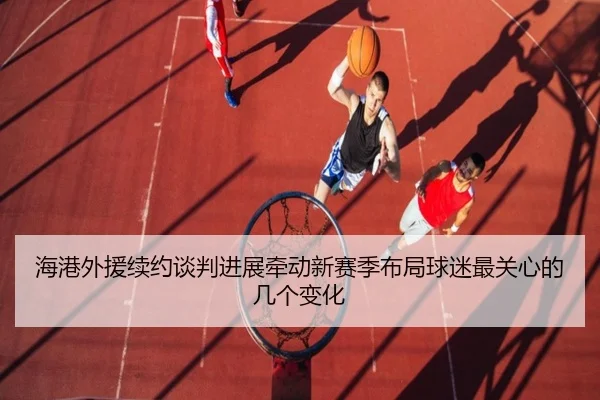 海港外援续约谈判进展牵动新赛季布局球迷最关心的几个变化